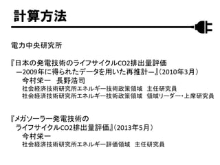 計算方法
電力中央研究所
『日本の発電技術のライフサイクルCO2排出量評価
―2009年に得られたデータを用いた再推計―』（2010年3月）
今村栄一 長野浩司
社会経済技術研究所エネルギー技術政策領域 主任研究員
社会経済技術研究所エネルギー技術政策領域 領域リーダー・上席研究員
『メガソーラー発電技術の
ライフサイクルCO2排出量評価』（2013年5月）
今村栄一
社会経済技術研究所エネルギー評価領域 主任研究員
 