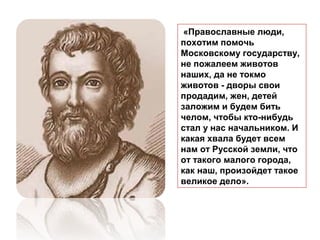 «Православные люди,
похотим помочь
Московскому государству,
не пожалеем животов
наших, да не токмо
животов - дворы свои
продадим, жен, детей
заложим и будем бить
челом, чтобы кто-нибудь
стал у нас начальником. И
какая хвала будет всем
нам от Русской земли, что
от такого малого города,
как наш, произойдет такое
великое дело».
 