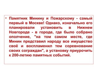 • Памятник Минину и Пожарскому - самый
первый в Москве! Однако, изначально его
планировали установить в Нижнем
Новгороде - в городе, где было собрано
ополчение, "на том самом месте, где
Минин представил народу все имущество
своё и воспламенил тем соревнование
своих сограждан", а установку приурочить
к 200-летию памятных событий.
 