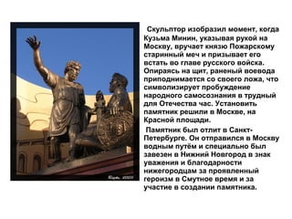 • Скульптор изобразил момент, когда
Кузьма Минин, указывая рукой на
Москву, вручает князю Пожарскому
старинный меч и призывает его
встать во главе русского войска.
Опираясь на щит, раненый воевода
приподнимается со своего ложа, что
символизирует пробуждение
народного самосознания в трудный
для Отечества час. Установить
памятник решили в Москве, на
Красной площади.
• Памятник был отлит в Санкт-
Петербурге. Он отправился в Москву
водным путём и специально был
завезен в Нижний Новгород в знак
уважения и благодарности
нижегородцам за проявленный
героизм в Смутное время и за
участие в создании памятника.
 