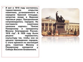 • И вот в 1818 году состоялось
торжественное открытие
памятника, установленного в
середине Красной площади,
напротив входа в Верхние
торговые ряды. Празднование
сопровождалось парадом. На
постаменте памятника
нанесена надпись: "Князю
Пожарскому и гражданину
Минину благодарная Россия.
1818 год". В 1930 году было
решено переместить
скульптуру так, чтобы она не
мешала проведению парадов.
С этого времени по настоящий
день памятник Минину и
Пожарскому находится у
Собора Василия Блаженного.
 