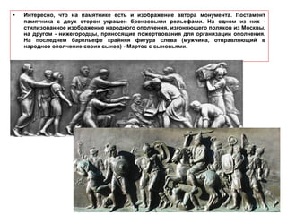 • Интересно, что на памятнике есть и изображение автора монумента. Постамент
памятника с двух сторон украшен бронзовыми рельефами. На одном из них -
стилизованное изображение народного ополчения, изгоняющего поляков из Москвы,
на другом - нижегородцы, приносящие пожертвования для организации ополчения.
На последнем барельефе крайняя фигура слева (мужчина, отправляющий в
народное ополчение своих сынов) - Мартос с сыновьями.
 