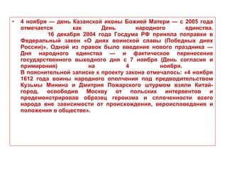 • 4 ноября — день Казанской иконы Божией Матери — с 2005 года
отмечается как День народного единства.
16 декабря 2004 года Госдума РФ приняла поправки в
Федеральный закон «О днях воинской славы (Победных днях
России)». Одной из правок было введение нового праздника —
Дня народного единства — и фактическое перенесение
государственного выходного дня с 7 ноября (День согласия и
примирения) на 4 ноября.
В пояснительной записке к проекту закона отмечалось: «4 ноября
1612 года воины народного ополчения под предводительством
Кузьмы Минина и Дмитрия Пожарского штурмом взяли Китай-
город, освободив Москву от польских интервентов и
продемонстрировав образец героизма и сплоченности всего
народа вне зависимости от происхождения, вероисповедания и
положения в обществе».
 