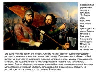 Праздник был
учрежден в
память о
событиях
1612 года,
когда
народное
ополчение
под
предводитель
ством Козьмы
Минина и
Дмитрия
Пожарского
освободило
Москву от
польских
интервентов.
Это было тяжелое время для России. Смерть Ивана Грозного, русское государство
распалось, появились многочисленные самозванцы. Повсеместные грабежи, разбой,
воровство, мздоимство, повальное пьянство поразили страну. Многим современникам
казалось, что произошло окончательное разорение «пресветлого московского
царства». Власть в Москве узурпировала «семибоярщина» во главе с князем Федором
Мстиславским, пустившая в Кремль польские войска с намерением посадить на
русский престол католического королевича Владислава.
 