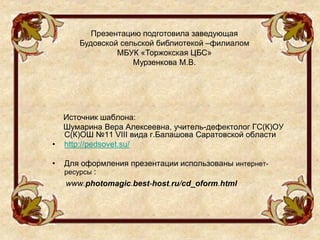 Источник шаблона:
Шумарина Вера Алексеевна, учитель-дефектолог ГС(К)ОУ
С(К)ОШ №11 VIII вида г.Балашова Саратовской области
• http://pedsovet.su/
• Для оформления презентации использованы интернет-
ресурсы :
www.photomagic.best-host.ru/cd_oform.html
Презентацию подготовила заведующая
Будовской сельской библиотекой –филиалом
МБУК «Торжокская ЦБС»
Мурзенкова М.В.
 