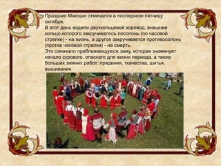 Праздник Макоши отмечался в последнюю пятницу
октября.
В этот день водили двухкольцевой хоровод, внешнее
кольцо которого закручивалось посолонь (по часовой
стрелке) - на жизнь, а другое закручивается противосолонь
(против часовой стрелки) - на смерть.
Это означало приближающуюся зиму, которая знаменует
начало сурового, опасного для жизни периода, а также
больших зимних работ: прядения, ткачества, шитья,
вышивания.
 