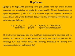 Πυρόλυση
Ορισμός: Η πυρόλυση (cracking) είναι μία μέθοδο κατά την οποία ανώτερα
κλάσματα του πετρελαίου, τα οποία δεν έχουν μεγάλη ζήτηση, θερμαίνονται σε
υψηλή θερμοκρασία ( 350 – 500 οC), απουσία αέρα και παρουσία καταλυτών
(Al2O3, SiO2). Έτσι γίνεται διάσπαση δεσμών και παράγονται υδρογονάνθρακες με
λιγότερα άτομα άνθρακα.
π.χ. C13H28 → C8H18 + CH2=CH2 + CH3CH=CH2
δεκατριάνιο βενζίνη πρώτες ύλες πετροχημείας
Η βενζίνη που παίρνουμε από την πυρόλυση είναι καλύτερης ποιότητας από τη
βενζίνη που παίρνουμε με κλασματική απόσταξη του αργού πετρελαίου. Με
ανάμειξη των δύο αυτών ειδών της βενζίνης παίρνουμε τη βενζίνη που
χρησιμοποιούμε στην καθημερινή ζωή.
 