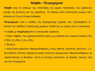 Νάφθα - Πετροχημικά
Νάφθα είναι το κλάσμα της απόσταξης του αργού πετρελαίου που βρίσκεται
μεταξύ της βενζίνης και της κηροζίνης. Το κλάσμα αυτό αποτελείται κυρίως από
αλκάνια με 5 έως 9 άτομα άνθρακα.
Πετροχημεία είναι ο κλάδος της βιομηχανικής χημείας που περιλαμβάνει το
σύνολο των μεθόδων παραγωγής χημικών προϊόντων με πρώτη ύλη το πετρέλαιο.
Η νάφθα με πυρόλυση δίνει τα ακόλουθα προϊόντα:
 Αέριο νάφθας, που χρησιμοποιείται κυρίως ως καύσιμο και περιέχει περίπου CH4
(75%), H2 (5%), C4H10 (5%).
 Βενζίνη.
 Κατώτεροι ακόρεστοι υδρογονάνθρακες, όπως αιθένιο, προπένιο, βουτένιο, 1,3 -
βουταδιένιο. Επίσης παράγεται μικρή ποσότητα αρωματικών υδρογονανθράκων με
σημαντικότερο το βενζόλιο. Αυτές οι ενώσεις αποτελούν τις βασικές πρώτες ύλες
για την πετροχημεία.
 