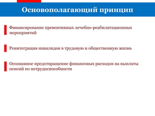 Основополагающий принцип
Финансирование превентивных лечебно-реабилитационных
мероприятий
Реинтеграция инвалидов в трудовую и общественную жизнь
Осознанное предотвращение финансовых расходов на выплаты
пенсий по нетрудоспособности
 
