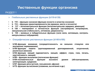 Умственные функции организма
 Глобальные умственные функции (b110-b139)
• b 110 – функции сознания (функции ясности и качества сознания)
• b 114 – функции ориентированности (во времени, месте и личности)
• b 117 – интеллектуальные функции (интеллектуальная задержка, деменция)
• b 126 – темперамент и личностные функции (экстраверсия, интроверсия,
эмоциональная стабильность, оптимизм, уверенность)
• b 130 – волевые и побудительные функции (сила воли, мотивации, контроль
импульсивных побуждений)
 Специфические умственные функции (b140-b189)
• b140–функции внимания (сосредоточенность на внешних стимулах или
внутренних переживаниях)
• b144–функции памяти (кратковременной долговременной, отсроченной,
различные амнезии)
• b152–функции эмоций (адекватность эмоций, аффект, страх, гнев, печаль,
неустойчивость эмоций)
• b160 – функции мышления (логические функции)
• b164–познавательные функции высокого уровня (абстрагирование,
категоризация, суждения)
• b167- функции речи (устной, письменной, афазии)
• b172- функции вычисления (сложение, вычитание и др.)
РАЗДЕЛ 1
Бодрова Р.А., 2015 г.
 