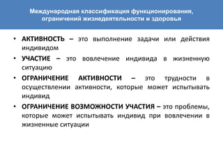 Международная классификация функционирования,
ограничений жизнедеятельности и здоровья
• АКТИВНОСТЬ – это выполнение задачи или действия
индивидом
• УЧАСТИЕ – это вовлечение индивида в жизненную
ситуацию
• ОГРАНИЧЕНИЕ АКТИВНОСТИ – это трудности в
осуществлении активности, которые может испытывать
индивид
• ОГРАНИЧЕНИЕ ВОЗМОЖНОСТИ УЧАСТИЯ – это проблемы,
которые может испытывать индивид при вовлечении в
жизненные ситуации
 