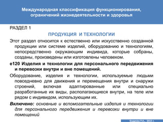 РАЗДЕЛ 1
ПРОДУКЦИЯ И ТЕХНОЛОГИИ
Этот раздел относится к естественно или искусственно созданной
продукции или системе изделий, оборудованию и технологиям,
непосредственно окружающим индивида, которые собраны,
созданы, произведены или изготовлены человеком.
е120 Изделия и технологии для персонального передвижения
и перевозки внутри и вне помещений.
Оборудование, изделия и технологии, используемые людьми
повседневно для движения и перемещения внутри и снаружи
строений, включая адаптированные или специально
разработанные их виды, располагающиеся внутри, на теле или
рядом с индивидом, использующим их.
Включено: основные и вспомогательные изделия и технологии
для персонального передвижения и перевозки внутри и вне
помещений
Международная классификация функционирования,
ограничений жизнедеятельности и здоровья
Бодрова Р.А., 2015 г.
 