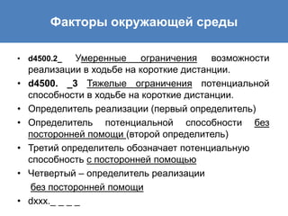 • d4500.2_ Умеренные ограничения возможности
реализации в ходьбе на короткие дистанции.
• d4500. _3 Тяжелые ограничения потенциальной
способности в ходьбе на короткие дистанции.
• Определитель реализации (первый определитель)
• Определитель потенциальной способности без
посторонней помощи (второй определитель)
• Третий определитель обозначает потенциальную
способность с посторонней помощью
• Четвертый – определитель реализации
без посторонней помощи
• dххх._ _ _ _
Факторы окружающей среды
 