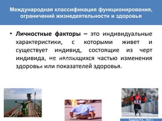 • Личностные факторы – это индивидуальные
характеристики, с которыми живет и
существует индивид, состоящие из черт
индивида, не являющихся частью изменения
здоровья или показателей здоровья.
Международная классификация функционирования,
ограничений жизнедеятельности и здоровья
Бодрова Р.А., 2015 г.
 