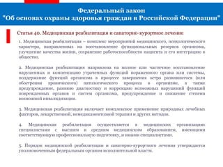 Федеральный закон
"Об основах охраны здоровья граждан в Российской Федерации"
Статья 40. Медицинская реабилитация и санаторно-курортное лечение
1. Медицинская реабилитация – комплекс мероприятий медицинского, психологического
характера, направленных на восстановление функциональных резервов организма,
улучшение качества жизни, сохранение работоспособности пациента и его интеграцию в
общество.
2. Медицинская реабилитация направлена на полное или частичное восстановление
нарушенных и компенсацию утраченных функций пораженного органа или системы,
поддержание функций организма в процессе завершения остро развившегося (или
обострения хронического) патологического процесса в организме, а также
предупреждение, раннюю диагностику и коррекцию возможных нарушений функций
поврежденных органов и систем организма, предупреждение и снижение степени
возможной инвалидизации.
3. Медицинская реабилитация включает комплексное применение природных лечебных
факторов, лекарственной, немедикаментозной терапии и других методов.
4. Медицинская реабилитация осуществляется в медицинских организациях
специалистами с высшим и средним медицинским образованием, имеющими
соответствующую профессиональную подготовку, и иными специалистами.
5. Порядок медицинской реабилитации и санаторно-курортного лечения утверждается
уполномоченным федеральным органом исполнительной власти.
 
