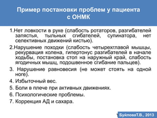 Пример постановки проблем у пациента
с ОНМК
1.Нет ловкости в руке (слабость ротаторов, разгибателей
запястья, тыльных сгибателей, супинатора, нет
селективных движений кистью).
2.Нарушение походки (слабость четырехглавой мышцы,
рекурвация колена, гипертонус разгибателей в начале
ходьбы, постановка стоп на наружный край, слабость
ягодичных мышц, подошвенное сгибание пальцев).
3. Нарушение равновесия (не может стоять на одной
ноге).
4. Избыточный вес.
5. Боли в плече при активных движениях.
6. Психологические проблемы.
7. Коррекция АД и сахара.
Т.В.Буйлова, 2013БуйловаТ.В., 2013
 