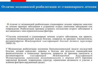 • В отличие от медицинской реабилитации стационарное лечение первично нацелено
на лечение причины заболевания и устранение острых симптомов заболевания или
повреждения. Реабилитация призвана устранить последствия острого заболевания и
все связанные с ним ограничительные факторы.
Система отношений в стационарном лечении острого заболевания, как правило,
подчинена биомедицинской модели болезни, опирается на признаки этиопатогенеза,
регламентируется Международной классификацией болезней десятого пересмотра
(МКБ-10).
 Медицинская реабилитация подчинена биопсихосоциальной модели последствий
болезни, которая определяет здоровье и болезнь как результат взаимодействия
физиологических и социальных процессов, опирается на признаки саногенеза и
регламентируется классификацией Международной Классификацией
Функционирования, ограничений жизнедеятельности и здоровья (ICF) (признаки
нарушения функций, повреждения структур, ограничения активности и участия и
влияния факторов окружающей среды).
Отличие медицинской реабилитации от стационарного лечения
 