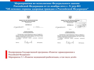 Мероприятия во исполнение Федерального закона
Российской Федерации от 21 ноября 2011 г. N 323-ФЗ
"Об основах охраны здоровья граждан в Российской Федерации"
Подпрограмма Государственной программы «Развитие здравоохранения в
Российской Федерации»
Мероприятие 5.1 «Развитие медицинской реабилитации, в том числе детей»
 