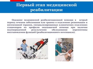 Первый этап медицинской
реабилитации
Оказание медицинской реабилитационной помощи в острый
период течения заболевания или травмы в отделениях реанимации и
интенсивной терапии, специализированных клинических отделениях
стационаров по профилю оказываемой помощи при наличии
подтвержденной результатами обследования перспективы
восстановления функций (реабилитационного потенциала).
 