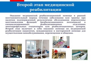 Второй этап медицинской
реабилитации
Оказание медицинской реабилитационной помощи в ранний
восстановительный период течения заболевания или травмы при
наличии подтвержденной результатами обследования перспективы
восстановления функций (реабилитационного потенциала) в
специализированных реабилитационных отделениях
многопрофильных стационаров или реабилитационных центров.
Второй этап включает в себя оказание помощи по медицинской
реабилитации пациентам, нуждающимся в посторонней помощи для
осуществления самообслуживания, перемещения и общения.
 
