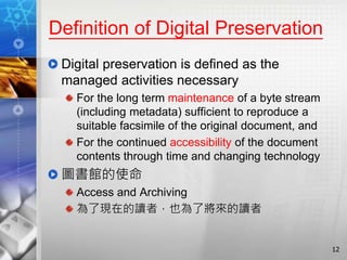 Definition of Digital Preservation
Digital preservation is defined as the
managed activities necessary
For the long term maintenance of a byte stream
(including metadata) sufficient to reproduce a
suitable facsimile of the original document, and
For the continued accessibility of the document
contents through time and changing technology
圖書館的使命
Access and Archiving
為了現在的讀者，也為了將來的讀者
12
 