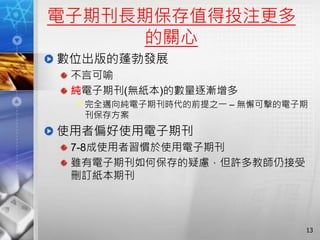 電子期刊長期保存值得投注更多
的關心
數位出版的蓬勃發展
不言可喻
純電子期刊(無紙本)的數量逐漸增多
完全邁向純電子期刊時代的前提之一 – 無懈可擊的電子期
刊保存方案
使用者偏好使用電子期刊
7-8成使用者習慣於使用電子期刊
雖有電子期刊如何保存的疑慮，但許多教師仍接受
刪訂紙本期刊
13
 