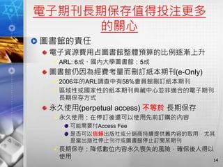 電子期刊長期保存值得投注更多
的關心
圖書館的責任
電子資源費用占圖書館整體預算的比例逐漸上升
ARL: 6成、國內大學圖書館：5成
圖書館仍因為經費考量而刪訂紙本期刊(e-Only)
2006年的ARL調查中有58%會員館刪訂紙本期刊
區域性或國家性的紙本期刊典藏中心並非適合的電子期刊
長期保存方式
永久使用(perpetual access) 不等於 長期保存
永久使用：在停訂後還可以使用先前訂購的內容
可能需要付Access Fee
是否可以信賴出版社或分銷商持續提供舊內容的取用，尤其
是當出版社停止刊行或圖書館停止訂閱某期刊
長期保存：降低數位內容永久喪失的風險，確保後人得以
使用 14
 