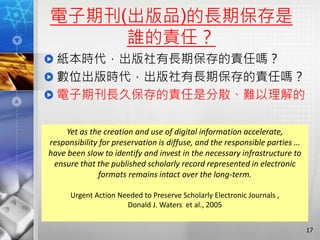 電子期刊(出版品)的長期保存是
誰的責任？
紙本時代，出版社有長期保存的責任嗎？
數位出版時代，出版社有長期保存的責任嗎？
電子期刊長久保存的責任是分散、難以理解的
17
Yet as the creation and use of digital information accelerate,
responsibility for preservation is diffuse, and the responsible parties …
have been slow to identify and invest in the necessary infrastructure to
ensure that the published scholarly record represented in electronic
formats remains intact over the long-term.
Urgent Action Needed to Preserve Scholarly Electronic Journals ,
Donald J. Waters et al., 2005
 