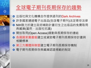 全球電子期刊長期保存的趨勢
出版社與文化機構合作提供過刊的Dark Archives
許多國家通過電子出版品(包含電子期刊)法定寄存法律
NIH致力於建立政府補助計畫衍生之出版品的免費取用
典藏庫(當然，出版社抗議)
開放取用(Open Access)運動與長期保存的連結
各國國家圖書館建立或資助電子期刊長期保存計畫與
相關標準
第三方團體與聯盟建立電子期刊長期保存機制
電子期刊長期保存典藏庫認證規範的制定
19
 