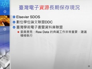 臺灣電子資源長期保存現況
Elsevier SDOS
數位學位論文聯盟DDC
臺灣學術電子書暨資料庫聯盟
委員意見：Raw Data 的典藏工作非常重要，建議
積極執行
22
 