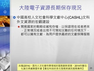 大陸電子資源長期保存現況
中國高校人文社會科學文獻中心(CASHL)文科
外文資源的宏觀建設
開展國家的戰略收藏和存檔，以保證現在或者將來
，正常情況或者出現不可預知災難的任何情況下，
都可以擁有文獻，為用戶提供最終的文獻保障服務
23
肖瓏(2014)。面向人文社會科學領域的服務創新探索。2014年數位
化論文典藏聯盟年會【數位科技的多元發展與資訊服務應用】
 