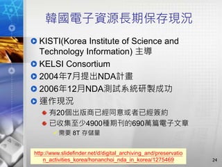 韓國電子資源長期保存現況
KISTI(Korea Institute of Science and
Technology Information) 主導
KELSI Consortium
2004年7月提出NDA計畫
2006年12月NDA測試系統研製成功
運作現況
有20個出版商已經同意或者已經簽約
已收集至少4900種期刊的690萬篇電子文章
需要 8T 存儲量
24
http://www.slidefinder.net/d/digital_archiving_and/preservatio
n_activities_korea/honanchoi_nda_in_korea/1275469
 