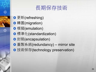 長期保存技術
更新(refreshing)
轉置(migration)
模擬(emulation)
標準化(standardization)
封裝(encapsulation)
重製系統(redundancy) – mirror site
技術保存(technology preservation)
26
 