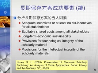 長期保存方案成功要素 (續)
分析長期保存方案的五大因素
Adequate incentives or at least no dis-incentives
for all stakeholders
Equitably shared costs among all stakeholders
Long-term economic sustainability
Provisions for technological integrity of the
scholarly material
Provisions for the intellectual integrity of the
scholarly materials
29
Honey, S. L. (2005). Preservation of Electronic Scholarly
Publishing: An Analysis of Three Approaches. Portal: Library
and the Academy, 5(1), 59-75.
 