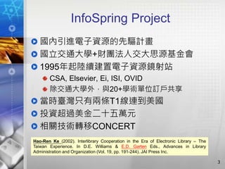 InfoSpring Project
國內引進電子資源的先驅計畫
國立交通大學+財團法人交大思源基金會
1995年起陸續建置電子資源鏡射站
CSA, Elsevier, Ei, ISI, OVID
除交通大學外，與20+學術單位訂戶共享
當時臺灣只有兩條T1線連到美國
投資超過美金二十五萬元
相關技術轉移CONCERT
3
Hao-Ren Ke (2002). Interlibrary Cooperation in the Era of Electronic Library – The
Taiwan Experience. In D.E. Williams & E.D. Garten Eds., Advances in Library
Administration and Organization (Vol. 19, pp. 191-244). JAI Press Inc.
 