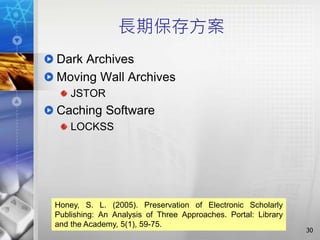長期保存方案
Dark Archives
Moving Wall Archives
JSTOR
Caching Software
LOCKSS
30
Honey, S. L. (2005). Preservation of Electronic Scholarly
Publishing: An Analysis of Three Approaches. Portal: Library
and the Academy, 5(1), 59-75.
 