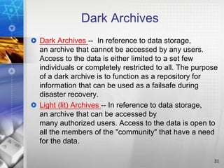 Dark Archives
Dark Archives -- In reference to data storage,
an archive that cannot be accessed by any users.
Access to the data is either limited to a set few
individuals or completely restricted to all. The purpose
of a dark archive is to function as a repository for
information that can be used as a failsafe during
disaster recovery.
Light (lit) Archives -- In reference to data storage,
an archive that can be accessed by
many authorized users. Access to the data is open to
all the members of the "community" that have a need
for the data.
31
 