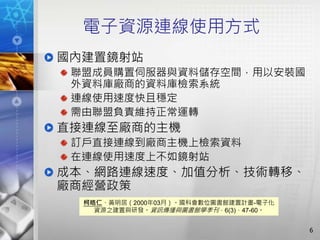 電子資源連線使用方式
國內建置鏡射站
聯盟成員購置伺服器與資料儲存空間，用以安裝國
外資料庫廠商的資料庫檢索系統
連線使用速度快且穩定
需由聯盟負責維持正常運轉
直接連線至廠商的主機
訂戶直接連線到廠商主機上檢索資料
在連線使用速度上不如鏡射站
成本、網路連線速度、加值分析、技術轉移、
廠商經營政策
6
柯皓仁、黃明居（2000年03月）。國科會數位圖書館建置計畫-電子化
資源之建置與研發。資訊傳播與圖書館學季刊，6(3)，47-60。
 