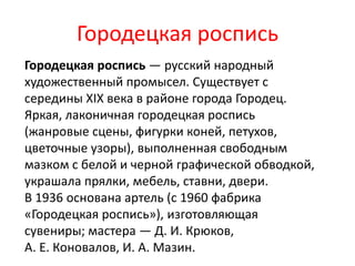 Городецкая роспись
Городецкая роспись — русский народный
художественный промысел. Существует с
середины XIX века в районе города Городец.
Яркая, лаконичная городецкая роспись
(жанровые сцены, фигурки коней, петухов,
цветочные узоры), выполненная свободным
мазком с белой и черной графической обводкой,
украшала прялки, мебель, ставни, двери.
В 1936 основана артель (с 1960 фабрика
«Городецкая роспись»), изготовляющая
сувениры; мастера — Д. И. Крюков,
А. Е. Коновалов, И. А. Мазин.
 