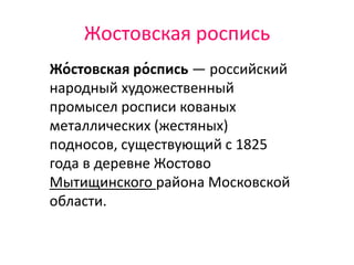 Жостовская роспись
Жо́стовская ро́спись — российский
народный художественный
промысел росписи кованых
металлических (жестяных)
подносов, существующий с 1825
года в деревне Жостово
Мытищинского района Московской
области.
 