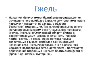 Гжель
• Название «Гжель» имеет балтийское происхождение,
вследствие чего наиболее близкие ему топонимические
параллели находятся на западе, в области
балтийской гидронимии. Так, в левобережье верхнего
Приднепровья находим реку Агжелка, она же Гжелка,
Гжолка, Гжелька; в Смоленской области близко к
рассматриваемому названию река Гжать (правый
приток Вазузы), а название её притока Кзелка
сопоставимо с Кжеля, наиболее ранней формой
названия села Гжель (чередование ж-з в названиях
Верхнего Поднепровья встречается часто). Допускается
образование гидронима Гжель из балтийского gud(i)-el-
(сравни др.-прусск. 'кустарник').
 