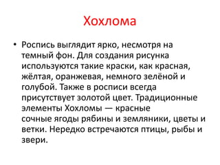 Хохлома
• Роспись выглядит ярко, несмотря на
темный фон. Для создания рисунка
используются такие краски, как красная,
жёлтая, оранжевая, немного зелёной и
голубой. Также в росписи всегда
присутствует золотой цвет. Традиционные
элементы Хохломы — красные
сочные ягоды рябины и земляники, цветы и
ветки. Нередко встречаются птицы, рыбы и
звери.
 