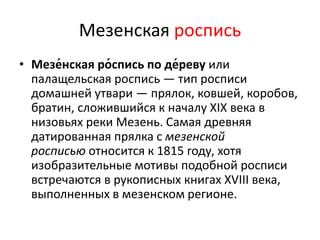 Мезенская роспись
• Мезе́нская ро́спись по де́реву или
палащельская роспись — тип росписи
домашней утвари — прялок, ковшей, коробов,
братин, сложившийся к началу XIX века в
низовьях реки Мезень. Самая древняя
датированная прялка с мезенской
росписью относится к 1815 году, хотя
изобразительные мотивы подобной росписи
встречаются в рукописных книгах XVIII века,
выполненных в мезенском регионе.
 