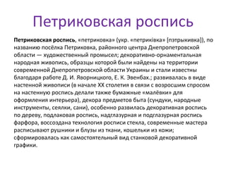 Петриковская роспись
Петриковская роспись, «петриковка» (укр. «петриківка» [пэтрыкивка]), по
названию посёлка Петриковка, районного центра Днепропетровской
области — художественный промысел; декоративно-орнаментальная
народная живопись, образцы которой были найдены на территории
современной Днепропетровской области Украины и стали известны
благодаря работе Д. И. Яворницкого, Е. К. Эвенбах.; развивалась в виде
настенной живописи (в начале XX столетия в связи с возросшим спросом
на настенную роспись делали также бумажные «малёвки» для
оформления интерьера), декора предметов быта (сундуки, народные
инструменты, сеялки, сани), особенно развилась декоративная роспись
по дереву, подлаковая роспись, надглазурная и подглазурная роспись
фарфора, воссоздана технология росписи стекла, современные мастера
расписывают рушники и блузы из ткани, кошельки из кожи;
сформировалась как самостоятельный вид станковой декоративной
графики.
 