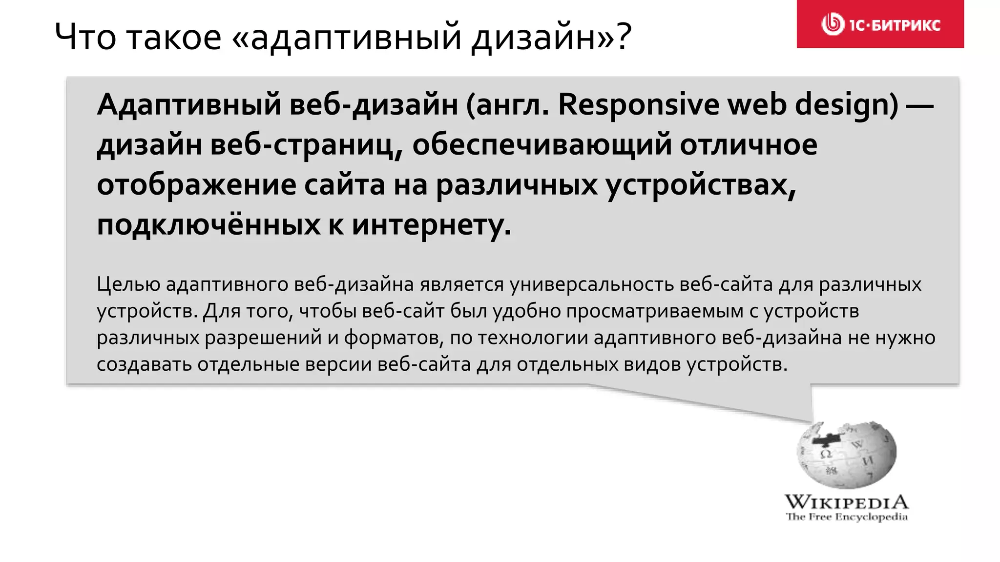 Что такое «адаптивный дизайн»?
Адаптивный веб-дизайн (англ. Responsive web design) —
дизайн веб-страниц, обеспечивающий отличное
отображение сайта на различных устройствах,
подключённых к интернету.
Целью адаптивного веб-дизайна является универсальность веб-сайта для различных
устройств. Для того, чтобы веб-сайт был удобно просматриваемым с устройств
различных разрешений и форматов, по технологии адаптивного веб-дизайна не нужно
создавать отдельные версии веб-сайта для отдельных видов устройств.
 
