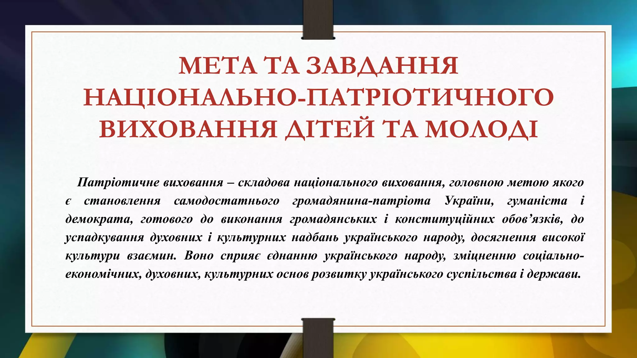 МЕТА ТА ЗАВДАННЯ
НАЦІОНАЛЬНО-ПАТРІОТИЧНОГО
ВИХОВАННЯ ДІТЕЙ ТА МОЛОДІ
Патріотичне виховання – складова національного виховання, головною метою якого
є становлення самодостатнього громадянина-патріота України, гуманіста і
демократа, готового до виконання громадянських і конституційних обов’язків, до
успадкування духовних і культурних надбань українського народу, досягнення високої
культури взаємин. Воно сприяє єднанню українського народу, зміцненню соціально-
економічних, духовних, культурних основ розвитку українського суспільства і держави.
 