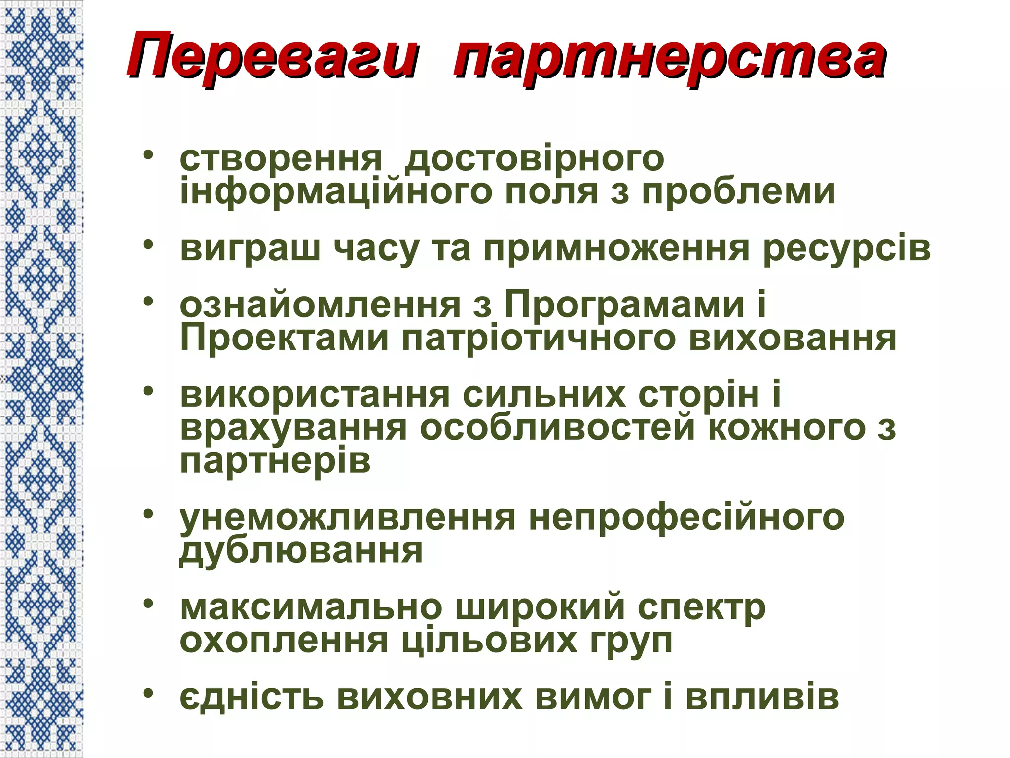 Переваги партнерстваПереваги партнерства
• створення достовірного
інформаційного поля з проблеми
• виграш часу та примноження ресурсів
• ознайомлення з Програмами і
Проектами патріотичного виховання
• використання сильних сторін і
врахування особливостей кожного з
партнерів
• унеможливлення непрофесійного
дублювання
• максимально широкий спектр
охоплення цільових груп
• єдність виховних вимог і впливів
 