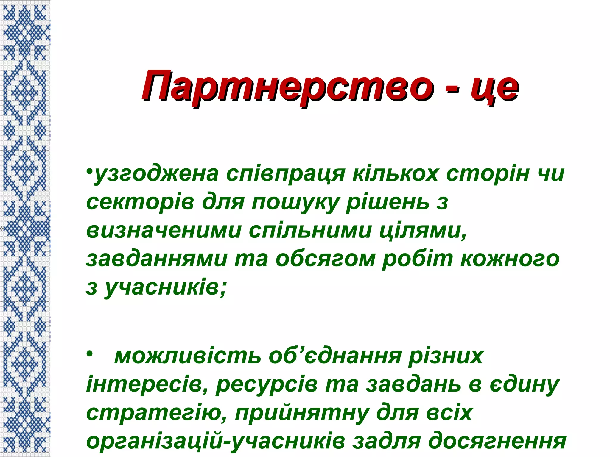 Партнерство - цеПартнерство - це
•узгоджена співпраця кількох сторін чи
секторів для пошуку рішень з
визначеними спільними цілями,
завданнями та обсягом робіт кожного
з учасників;
• можливість об’єднання різних
інтересів, ресурсів та завдань в єдину
стратегію, прийнятну для всіх
організацій-учасників задля досягнення
 