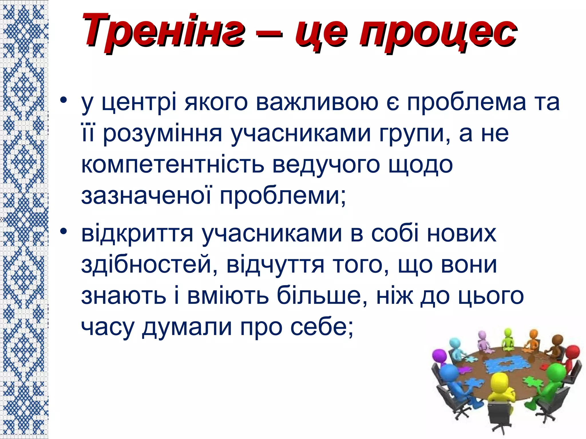 Тренінг – це процесТренінг – це процес
• у центрі якого важливою є проблема та
її розуміння учасниками групи, а не
компетентність ведучого щодо
зазначеної проблеми;
• відкриття учасниками в собі нових
здібностей, відчуття того, що вони
знають і вміють більше, ніж до цього
часу думали про себе;
 