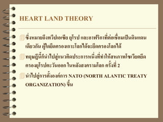 HEART LAND THEORY
ซึ่งหมายถึงทวีปเอเซีย ยุโรป และอาฟริกาที่ต่อเชื่อมเป็นดินแดน
เดียวกัน ผู้ใดยึดครองเกาะโลกได้จะยึดครองโลกได้
ทฤษฎีนี้ก็นาไปสู่แนวคิดประการหนึ่งที่ทาให้สหภาพโซเวียตยึด
ครองยุโรปตะวันออก ในหลังสงครามโลก ครั้งที่ 2
นาไปสู่การตั้งองค์การ NATO (NORTH ALANTIC TREATY
ORGANIZATION) ขึ้น
 